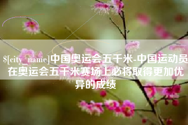 河源中国奥运会五千米-中国运动员在奥运会五千米赛场上必将取得更加优异的成绩