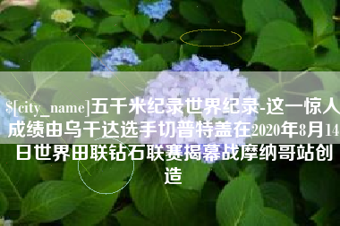 河源五千米纪录世界纪录-这一惊人成绩由乌干达选手切普特盖在2020年8月14日世界田联钻石联赛揭幕战摩纳哥站创造