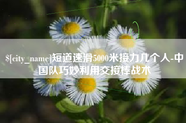 河源短道速滑5000米接力几个人-中国队巧妙利用交接棒战术