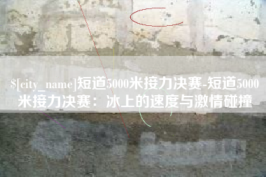 河源短道5000米接力决赛-短道5000米接力决赛：冰上的速度与激情碰撞