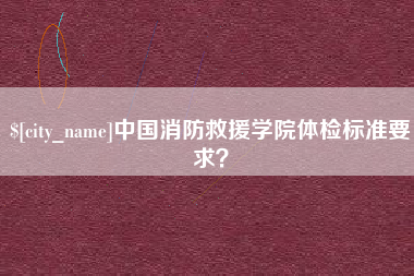 河源中国消防救援学院体检标准要求？
