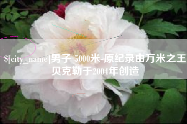河源男子 5000米-原纪录由万米之王贝克勒于2004年创造