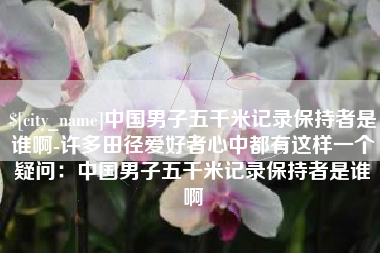 河源中国男子五千米记录保持者是谁啊-许多田径爱好者心中都有这样一个疑问：中国男子五千米记录保持者是谁啊