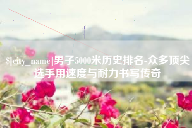河源男子5000米历史排名-众多顶尖选手用速度与耐力书写传奇