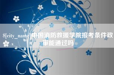 河源中国消防救援学院报考条件政审能通过吗